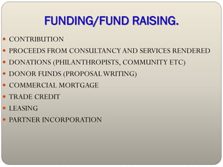 FUNDING/FUND RAISING.
 CONTRIBUTION
 PROCEEDS FROM CONSULTANCY AND SERVICES RENDERED
 DONATIONS (PHILANTHROPISTS, COMMUNITY ETC)
 DONOR FUNDS (PROPOSAL WRITING)
 COMMERCIAL MORTGAGE
 TRADE CREDIT
 LEASING
 PARTNER INCORPORATION
 