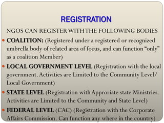 REGISTRATION
  NGOS CAN REGISTER WITH THE FOLLOWING BODIES
 COALITION: (Registered under a registered or recognized
  umbrella body of related area of focus, and can function “only”
  as a coalition Member)
 LOCAL GOVERNMENT LEVEL (Registration with the local
  government. Activities are Limited to the Community Level/
  Local Government)
 STATE LEVEL (Registration with Approriate state Ministries.
  Activities are Limited to the Community and State Level)
 FEDERAL LEVEL (CAC) (Registration with the Corporate
  Affairs Commission. Can function any where in the country)
 