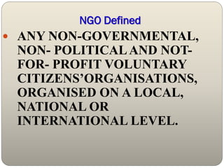 NGO Defined
 ANY NON-GOVERNMENTAL,
 NON- POLITICAL AND NOT-
 FOR- PROFIT VOLUNTARY
 CITIZENS’ORGANISATIONS,
 ORGANISED ON A LOCAL,
 NATIONAL OR
 INTERNATIONAL LEVEL.
 