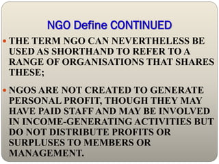 NGO Define CONTINUED
 THE TERM NGO CAN NEVERTHELESS BE
 USED AS SHORTHAND TO REFER TO A
 RANGE OF ORGANISATIONS THAT SHARES
 THESE;
 NGOS ARE NOT CREATED TO GENERATE
 PERSONAL PROFIT, THOUGH THEY MAY
 HAVE PAID STAFF AND MAY BE INVOLVED
 IN INCOME-GENERATING ACTIVITIES BUT
 DO NOT DISTRIBUTE PROFITS OR
 SURPLUSES TO MEMBERS OR
 MANAGEMENT.
 