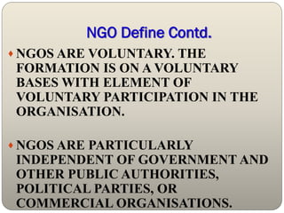 NGO Define Contd.
 NGOS ARE VOLUNTARY. THE
 FORMATION IS ON A VOLUNTARY
 BASES WITH ELEMENT OF
 VOLUNTARY PARTICIPATION IN THE
 ORGANISATION.

 NGOS ARE PARTICULARLY
 INDEPENDENT OF GOVERNMENT AND
 OTHER PUBLIC AUTHORITIES,
 POLITICAL PARTIES, OR
 COMMERCIAL ORGANISATIONS.
 