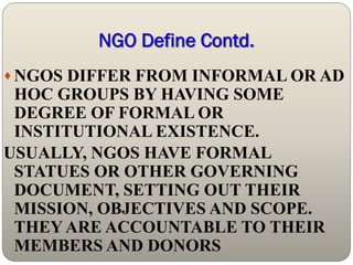 NGO Define Contd.
 NGOS DIFFER FROM INFORMAL OR AD
 HOC GROUPS BY HAVING SOME
 DEGREE OF FORMAL OR
 INSTITUTIONAL EXISTENCE.
USUALLY, NGOS HAVE FORMAL
 STATUES OR OTHER GOVERNING
 DOCUMENT, SETTING OUT THEIR
 MISSION, OBJECTIVES AND SCOPE.
 THEY ARE ACCOUNTABLE TO THEIR
 MEMBERS AND DONORS
 