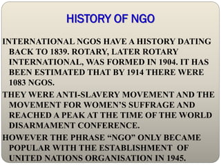 HISTORY OF NGO
INTERNATIONAL NGOS HAVE A HISTORY DATING
  BACK TO 1839. ROTARY, LATER ROTARY
  INTERNATIONAL, WAS FORMED IN 1904. IT HAS
  BEEN ESTIMATED THAT BY 1914 THERE WERE
  1083 NGOS.
THEY WERE ANTI-SLAVERY MOVEMENT AND THE
  MOVEMENT FOR WOMEN’S SUFFRAGE AND
  REACHED A PEAK AT THE TIME OF THE WORLD
  DISARMAMENT CONFERENCE.
HOWEVER THE PHRASE “NGO” ONLY BECAME
  POPULAR WITH THE ESTABLISHMENT OF
  UNITED NATIONS ORGANISATION IN 1945.
 