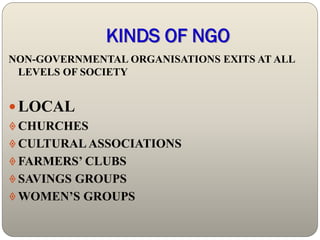 KINDS OF NGO
NON-GOVERNMENTAL ORGANISATIONS EXITS AT ALL
 LEVELS OF SOCIETY


 LOCAL
 CHURCHES
 CULTURAL ASSOCIATIONS
 FARMERS’ CLUBS
 SAVINGS GROUPS
 WOMEN’S GROUPS
 