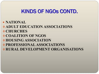 KINDS OF NGOs CONTD.
 NATIONAL
 ADULT EDUCATION ASSOCIATIONS
 CHURCHES
 COALITION OF NGOS
 HOUSING ASSOCIATION
 PROFESSIONAL ASSOCIATIONS
 RURAL DEVELOPMENT ORGANISATIONS
 