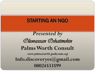 STARTING AN NGO

      Presented by
   Oluwasesan Oshatimehin
  Palms Worth Consult
    www.palmsworth.gnbo.com.ng
Info.discoveryes@gmail.com
         08024533599
 