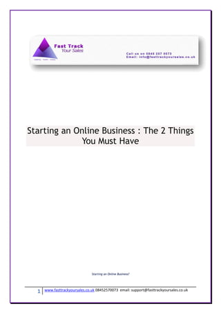 Starting an Online Business : The 2 Things
             You Must Have




                                Starting an Online Business?




  1   www.fasttrackyoursales.co.uk 08452570073 email: support@fasttrackyoursales.co.uk
 