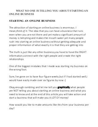 WHAT NO ONE IS TELLING YOU ABOUT STARTING AN
ONLINE BUSINESS
STARTING AN ONLINE BUSINESS
The attraction of starting an online business is enormous. I
mean,think of it. The idea that you can have a business that runs
even when you are not there and yet make a significant amount of
money is tempting and makes the mouth water yet many people
rush into starting an online business without getting adequate and
proper information of what exactly it is that they are getting into
The truth is,just like any other business,you have to have the RIGHT
information,connect with the right people and create the right
relationships
One of the biggest mistakes that I made was starting my business on
the wrong foot.
Sure,i've gone on to have four figure weeks,but if I had started well,i
would have easily made over six figures by now :(
Okay,enough rambling and let me tell you graphically,what people
are NOT telling you about starting an online business and what you
need to know and at the end of this article,you will take action and
start a business that will make you A LOT Of money!
How would you like to make amounts like this from your business per
day?

 