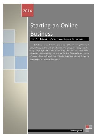 Starting an Online Business
Starting an Online
Business
Top 10 Ideas to Start an Online Business
Starting an online business get to be popular?
Nowadays, there is a great deal of discussion "stopping the
day employment and beginning an online business".
However the truth of the matter is, few individuals really
stopped their job and dauntlessly take the plunge towards
beginning an online business.
2014
Gentleninja.Com
 