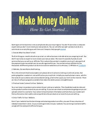 Startingan online businessisnotascomplicatedasyoumay imagine.Youdon'thave to be a computer
expertandyoudon't evenneedyourownproducts.Youcan sell otherpeople'sproductsandearna
commissiononeverythingyousell.Here are 5 stepsto helpyougetstarted.
1. Decide What You Want To Sell.
The firstthingyou needtodo whenyoustart an online businessisdecide whatyouare goingto sell.You
don't have to be an expertorevencreate yourownproduct.There are thousandsof productsand
servicesthatyoucan sell asan affiliate.Thisiswhere the productisreadyforyouto sell,alongwithall
the paymentsystemsanddeliveryissuesall organisedforyou.Youcan become anaffiliate forthe
thousandsof differentproductsandservicessoldonwebsitessuchasAmazon,CJAffiliate or ClickBank.
2. Website,DomainName AndHosting.
Thisis the elementthatmostpeople worryaboutwhenitcomestostarting an online business.But
puttingtogetherawebsite isnotasdifficultasyoumay think.Initiallyyouneedadomainname,whichis
the name of yourwebsite andsome websitehosting,whichisthe space you'rent'on the internet.There
are lotsof software programsavailable thatmake the whole processstraightforward.
3. Produce Some ContentForYour Website.
Your nextstepisto produce some contenttoput ontoyour website.Thisshouldobviouslybe relevant
to the productsand servicesthatyouare selling.If youcanuse a basic wordprocessingprogramyoucan
uploadcontenttoa website.Yourcontentshouldcontaininformationandfactsthatyour readerswill
finduseful andcontainsubtle andunique linkstothe productsorservicesthatyouare selling.
4. Drive TrafficTo Your Website.
Evenif your website hasthe bestdesignandamazingproductsonoffer,youwon'thave a businessif
nobodyknowsthatit exists.Soyouneedtogetvisitorstoyour website.Youcan bringinwebsite traffic
usingboth free andpaid traffictechniques.
 