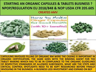STARTING AN ORGANIC CAPSULES & TABLETS BUSINESS ?
NPOP/REGULATION EU 2018/848 & NOP USDA CFR 205.605
CREATED AMV
CAPSULING INVOLVES FILLING OF ORGANIC RM WERE THE CASING IS IMPORTANT IN
ORGANIC CERTIFICATION, THE SAME GOES WITH THE BINDING AGENT FOR THE
TABLET MAKING WHICH HAS TO BE IN COMPLAINCE TO THE ORGANIC GUIDELINES
OF RESPECTIVE STANDARDS OF ALLOWED SUBSTANCES. WHAT ARE THE STEPS AND
CRITICAL CONTROL SPOTLIGHTS NEED TO BE KEPT RESEARCHED BEFORE FINALLY
INVOLVING IN THE BUSINESS. A BUSINESS LESS INVESTMENT AND EXPAND ON BEP
 