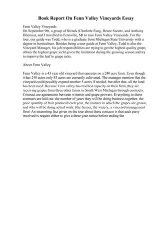 Book Report On Fenn Valley Vineyards Essay
Fenn Valley Vineyards
On September 9th, a group of friends (Charlotte Fung, Renee Swartz, and Anthony
Dilernia), and I travelled to Fennville, MI to tour Fenn Valley Vineyards. For the
tour, our guide was Todd, who is a graduate from Michigan State University with a
degree in horticulture. Besides being a tour guide at Fenn Valley, Todd is also the
Vineyard Manager, his job responsibilities are trying to get the highest quality grape,
obtain the highest grape yield given the limitation during the growing season and try
to improve the leaf to grape ratio.
About Fenn Valley
Fenn Valley is a 43 year old vineyard that operates on a 240 acre farm. Even though
it has 240 acres only 83 acres are currently cultivated. The manager mention that the
vineyard could possibly expand another 5 acres if needed, but after that, all the land
has been used. Because Fenn valley has reached capacity on their farm, they are
receiving grapes from three other farms in South West Michigan through contracts.
Contract are agreements between wineries and grape growers. Everything in these
contracts are laid out: the number of years they will be doing business together, the
price quantity of fruit produced each year, the manner in which the grapes are grown,
and who will be doing actual work. (the farmer, the winery, a vineyard management
firm) An interesting fact given on the tour about these contacts is that each party
involved is require either to give a three year notice before ending the
 