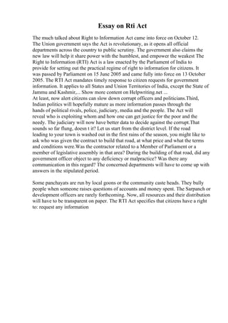 Essay on Rti Act
The much talked about Right to Information Act came into force on October 12.
The Union government says the Act is revolutionary, as it opens all official
departments across the country to public scrutiny. The government also claims the
new law will help it share power with the humblest, and empower the weakest The
Right to Information (RTI) Act is a law enacted by the Parliament of India to
provide for setting out the practical regime of right to information for citizens. It
was passed by Parliament on 15 June 2005 and came fully into force on 13 October
2005. The RTI Act mandates timely response to citizen requests for government
information. It applies to all States and Union Territories of India, except the State of
Jammu and Kashmir,... Show more content on Helpwriting.net ...
At least, now alert citizens can slow down corrupt officers and politicians.Third,
Indian politics will hopefully mature as more information passes through the
hands of political rivals, police, judiciary, media and the people. The Act will
reveal who is exploiting whom and how one can get justice for the poor and the
needy. The judiciary will now have better data to decide against the corrupt.That
sounds so far flung, doesn t it? Let us start from the district level. If the road
leading to your town is washed out in the first rains of the season, you might like to
ask who was given the contract to build that road, at what price and what the terms
and conditions were.Was the contractor related to a Member of Parliament or a
member of legislative assembly in that area? During the building of that road, did any
government officer object to any deficiency or malpractice? Was there any
communication in this regard? The concerned departments will have to come up with
answers in the stipulated period.
Some panchayats are run by local goons or the community caste heads. They bully
people when someone raises questions of accounts and money spent. The Sarpanch or
development officers are rarely forthcoming. Now, all resources and their distribution
will have to be transparent on paper. The RTI Act specifies that citizens have a right
to: request any information
 