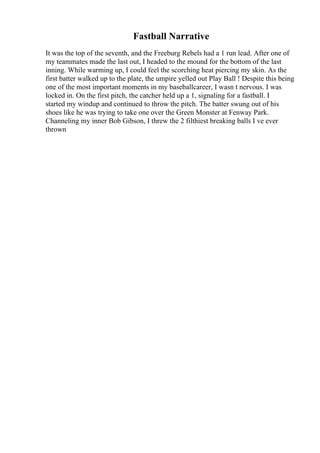 Fastball Narrative
It was the top of the seventh, and the Freeburg Rebels had a 1 run lead. After one of
my teammates made the last out, I headed to the mound for the bottom of the last
inning. While warming up, I could feel the scorching heat piercing my skin. As the
first batter walked up to the plate, the umpire yelled out Play Ball ! Despite this being
one of the most important moments in my baseballcareer, I wasn t nervous. I was
locked in. On the first pitch, the catcher held up a 1, signaling for a fastball. I
started my windup and continued to throw the pitch. The batter swung out of his
shoes like he was trying to take one over the Green Monster at Fenway Park.
Channeling my inner Bob Gibson, I threw the 2 filthiest breaking balls I ve ever
thrown
 