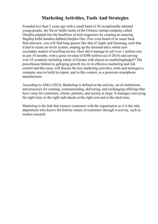 Marketing Activities, Tools And Strategies
Founded less than 2 years ago with a small band of 30 exceptionally talented
young people, the Never Settle motto of the Chinese startup company called
Oneplus popped into the headlines of tech magazines by creating an amazing
flagship killer handset dubbed Oneplus One. Few even heard of its name back
then and now, you will find long queues like that of Apple and Samsung, such that
it had to create an invite system, amping up the demand and a whole new
secondary market of reselling invites. How did it manage to sell over 1 million sets
in just 18 months, with a gross revenue of $300 million (as of 2014) and serving
over 35 countries including whole of Europe with almost no marketingbudget? The
powerhouse behind its galloping growth lies in its effective marketing and risk
control and this essay will discuss the key marketing activities, tools and strategies a
company uses to build its repute, and in this context, as a premium smartphone
manufacturer.
According to AMA (2013), Marketing is defined as the activity, set of institutions,
and processes for creating, communicating, delivering, and exchanging offerings that
have value for customers, clients, partners, and society at large. It manages conveying
the right item, to the right individuals at the right cost and at the ideal time.
Marketing is the link that connect customers with the organisation as it is the only
department who knows the holistic nature of customers through it activity, such as
market research.
 