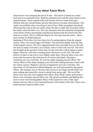 Essay about Xmen Movie
Xmen movie I am critiquing the movie X men . This movie is based on a comic
book and on an animated series. Both the animated series and the comic book revolve
around mutants. These mutants often look human, however many look quite
different than any normal human and also their powers are quite extraordinary. This
creates one problem when converting to movie form. Make up gadgets and special
effectsmust be used so that our reality where the film is made may accurately reflect
the reality where the film is set. Also, the characters from the animated seriesand the
comic books all have personalities and physical features that the actorsin the film
must try to match. This is a difficult thing to do. Not only must the actors... Show
more content on Helpwriting.net ...
Speaking of Wolverine, his claws had a bit of a metamorphosis from the original
sources. They were much bigger and thicker. This detracted slightly from the idea
of the original sources. The claws appeared much more unwieldy however this did
not seem to impair wolverine s use of them. And so it did work out well. The claws
also brought up the question of how they fit into wolverine s hand, being so much
bigger. However, wolverine s healing power did seem to work well. The mind
powers of others in the movie were slightly under done. However there were a few
scenes that focused on the mind powers of various individuals. Mystique s
costuming was very well done. So were her shape changing special effects. The
various effects of her shape changing were believable looking and true to form with
the various sources. Magneto s powers of magnetism were also well done. The
sheer force of will and power behind Magneto was well represented by the special
effects. The toad guy was an obvious extra, however, his tongue stretch effect was
quite striking and caused the viewer to shrink back and go ugh . The rest of the
minor roles were also well supplied with effects. Kitty Pryde s phase and Iceman s
flower were well done special effect wise. The general acrobatics and fighting that
went on were well choreographed. Many of the maneuvers were a little super
human, however, that is to be expected because of the nature of the film. There was a
small amount of special effects used
 