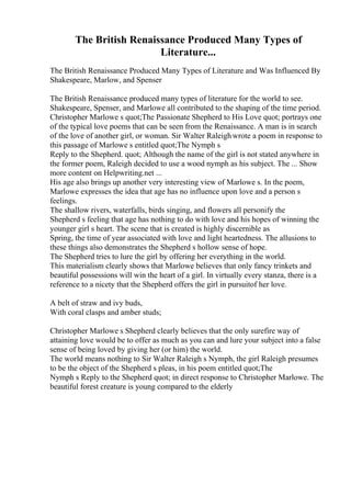 The British Renaissance Produced Many Types of
Literature...
The British Renaissance Produced Many Types of Literature and Was Influenced By
Shakespeare, Marlow, and Spenser
The British Renaissance produced many types of literature for the world to see.
Shakespeare, Spenser, and Marlowe all contributed to the shaping of the time period.
Christopher Marlowe s quot;The Passionate Shepherd to His Love quot; portrays one
of the typical love poems that can be seen from the Renaissance. A man is in search
of the love of another girl, or woman. Sir Walter Raleighwrote a poem in response to
this passage of Marlowe s entitled quot;The Nymph s
Reply to the Shepherd. quot; Although the name of the girl is not stated anywhere in
the former poem, Raleigh decided to use a wood nymph as his subject. The ... Show
more content on Helpwriting.net ...
His age also brings up another very interesting view of Marlowe s. In the poem,
Marlowe expresses the idea that age has no influence upon love and a person s
feelings.
The shallow rivers, waterfalls, birds singing, and flowers all personify the
Shepherd s feeling that age has nothing to do with love and his hopes of winning the
younger girl s heart. The scene that is created is highly discernible as
Spring, the time of year associated with love and light heartedness. The allusions to
these things also demonstrates the Shepherd s hollow sense of hope.
The Shepherd tries to lure the girl by offering her everything in the world.
This materialism clearly shows that Marlowe believes that only fancy trinkets and
beautiful possessions will win the heart of a girl. In virtually every stanza, there is a
reference to a nicety that the Shepherd offers the girl in pursuitof her love.
A belt of straw and ivy buds,
With coral clasps and amber studs;
Christopher Marlowe s Shepherd clearly believes that the only surefire way of
attaining love would be to offer as much as you can and lure your subject into a false
sense of being loved by giving her (or him) the world.
The world means nothing to Sir Walter Raleigh s Nymph, the girl Raleigh presumes
to be the object of the Shepherd s pleas, in his poem entitled quot;The
Nymph s Reply to the Shepherd quot; in direct response to Christopher Marlowe. The
beautiful forest creature is young compared to the elderly
 