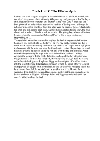 Conch Lord Of The Flies Analysis
Lord of The Flies Imagine being stuck on an island with no adults, no shelter, and
no rules. Living on an island with only kids yours age and younger. All of the boys
stick together in order to protect one another. In the book Lord of the Flies, the
boys get stuck on an island and set forward the idea of having rules. Although the
rules work for only a couple of days, the rules were the cause of their civilization to
fall apart and turn against each other. Despite the civilization falling apart, the boys
show caution to be civilized toward one another. The young boys show civilization
because when the plane crashes Ralph and Piggy... Show more content on
Helpwriting.net ...
The conch is a symbol represented throughout the book to represent civilization
because it was the first rule for the boys. The first rule the boys made was that in
order to talk they to be holding the conch. For instance, on chapter one Ralph gives
the boys special jobs to try and keep the island under control. Ralph gives Jack and
his choir group to be hunters while the rest help with the fire and littleluns. Aside
from Golding showing the boys to be civilized at first in the book, the boys
embrace the savagery. In the book, Ralph tries to keep all the boys together even
though the times are hard. On chapter 5, after the young boys get done discussing
on the beastie Jack ignores Ralph and Piggy s rules and goes off with his hunters
into the forest showing disrespect and savagery toward the group of boys. Jack for
example was too caught up in the moment to take the desire of being the leader that
he separates from Ralphs society/group to start his new tribe. Besides Jack
separating from the tribe, Jack and his group of hunters kill Simon savagely saying
he was the beast in disguise. Although Ralph and Piggy were the only ones that
stayed civil throughout the book
 