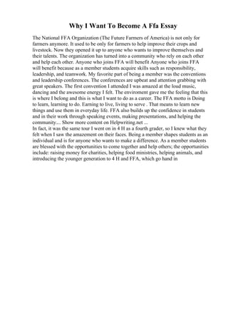 Why I Want To Become A Ffa Essay
The National FFA Organization (The Future Farmers of America) is not only for
farmers anymore. It used to be only for farmers to help improve their crops and
livestock. Now they opened it up to anyone who wants to improve themselves and
their talents. The organization has turned into a community who rely on each other
and help each other. Anyone who joins FFA will benefit Anyone who joins FFA
will benefit because as a member students acquire skills such as responsibility,
leadership, and teamwork. My favorite part of being a member was the conventions
and leadership conferences. The conferences are upbeat and attention grabbing with
great speakers. The first convention I attended I was amazed at the loud music,
dancing and the awesome energy I felt. The enviroment gave me the feeling that this
is where I belong and this is what I want to do as a career. The FFA motto is Doing
to learn, learning to do. Earning to live, living to serve . That means to learn new
things and use them in everyday life. FFA also builds up the confidence in students
and in their work through speaking events, making presentations, and helping the
community.... Show more content on Helpwriting.net ...
In fact, it was the same tour I went on in 4 H as a fourth grader, so I knew what they
felt when I saw the amazement on their faces. Being a member shapes students as an
individual and is for anyone who wants to make a difference. As a member students
are blessed with the opportunities to come together and help others; the opportunities
include: raising money for charities, helping food ministries, helping animals, and
introducing the younger generation to 4 H and FFA, which go hand in
 
