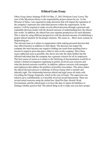 Ethical Lens Essay
Ethics Essay James Jennings ETH/316 May 17, 2012 Professor Larry Lowry The
case of the Mysterious Roses is the responsibility project chosen by me. As the
Director of Sales, I am expected to make decisions that will impact the reputation of
the company I represent also individual persons within the organization. In the
project, I will be required to make several ethical decisions through a practical and
repeatable decision model with the desired outcome of understanding how the ethical
lens works. In addition, the ethical lens uses separate perspectives for each dilemma.
This is done by using different perspectives with the desired outcome of establishing a
proper ethical situation for the proper situation. The issues in... Show more content on
Helpwriting.net ...
The relevant issue as it relates to organization while making personal decision that
may affect business in addition to individuals. The decision can impact the
company the most because any negative finding can result from anything from a
lawsuit to negative press that puts a label or stain on the company. Have these
issues addressed soon as possible, this shows not only the share holders but the
affected individual that the company has a genuine concern for all its employees.
The best course of action as it relates to the falsifying of documentation would be to
initiate a formal investigation explaining to parties involved your concerns and
what the desired outcome would be. In addition, address concerns with managers
and employees that address the problem of possible misconduct. This alone makes
the ethical decision process a challenge of always doing what is morally and
ethically right. The relationship between ethical and legal issues all starts with
(Avoiding the Orange Jumpsuit), which in the case of Gayle. The supervisor was
asked to give confidentiality as it possibly involved sexual harassment. There are
several noted concerns using the settled law, Quid Pro Quo, Hostile Work
Environment, and the ethical parts is to have the duty to report all liabilities or
findings whether good or bad. The ethical thing to do is make sure you have proper
 