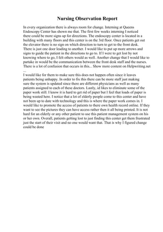 Nursing Observation Report
In every organization there is always room for change. Interning at Queens
Endoscopy Center has shown me that. The first few weeks interning I noticed
there could be more signs up for directions. The endoscopy center is located in a
building with many floors and this center is on the 3rd floor. Once patients get out
the elevator there is no sign on which direction to turn to get to the front desk.
There is just one door leading to another. I would like to put up more arrows and
signs to guide the patient in the directions to go to. If I were to get lost by not
knowing where to go, I felt others would as well. Another change that I would like to
partake in would be the communication between the front desk staff and the nurses.
There is a lot of confusion that occurs in this... Show more content on Helpwriting.net
...
I would like for them to make sure this does not happen often since it leaves
patients being unhappy. In order to fix this there can be more staff just making
sure the system is updated since there are different physicians as well as many
patients assigned to each of these doctors. Lastly, id likes to eliminate some of the
paper work still. I know it is hard to get rid of paper but I feel that loads of paper is
being wasted here. I notice that a lot of elderly people come to this center and have
not been up to date with technology and this is where the paper work comes in. I
would like to promote the access of patients to there own health record online. If they
want to see the pictures they can have access rather then it all being printed. It is not
hard for an elderly or any other patient to use this patient management system on his
or her own. Overall, patients getting lost to just finding this center get them frustrated
just the start of their visit and no one would want that. That is why I figured change
could be done
 