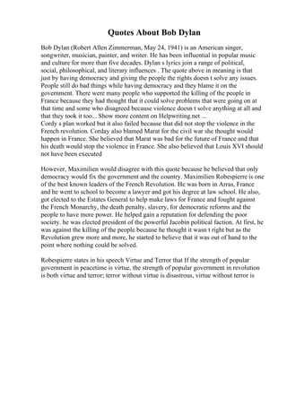 Quotes About Bob Dylan
Bob Dylan (Robert Allen Zimmerman, May 24, 1941) is an American singer,
songwriter, musician, painter, and writer. He has been influential in popular music
and culture for more than five decades. Dylan s lyrics join a range of political,
social, philosophical, and literary influences . The quote above in meaning is that
just by having democracy and giving the people the rights doesn t solve any issues.
People still do bad things while having democracy and they blame it on the
government. There were many people who supported the killing of the people in
France because they had thought that it could solve problems that were going on at
that time and some who disagreed because violence doesn t solve anything at all and
that they took it too... Show more content on Helpwriting.net ...
Cordy s plan worked but it also failed because that did not stop the violence in the
French revolution. Corday also blamed Marat for the civil war she thought would
happen in France. She believed that Marat was bad for the future of France and that
his death would stop the violence in France. She also believed that Louis XVI should
not have been executed
However, Maximilien would disagree with this quote because he believed that only
democracy would fix the government and the country. Maximilien Robespierre is one
of the best known leaders of the French Revolution. He was born in Arras, France
and he went to school to become a lawyer and got his degree at law school. He also,
got elected to the Estates General to help make laws for France and fought against
the French Monarchy, the death penalty, slavery, for democratic reforms and the
people to have more power. He helped gain a reputation for defending the poor
society. he was elected president of the powerful Jacobin political faction. At first, he
was against the killing of the people because he thought it wasn t right but as the
Revolution grew more and more, he started to believe that it was out of hand to the
point where nothing could be solved.
Robespierre states in his speech Virtue and Terror that If the strength of popular
government in peacetime is virtue, the strength of popular government in revolution
is both virtue and terror; terror without virtue is disastrous, virtue without terror is
 