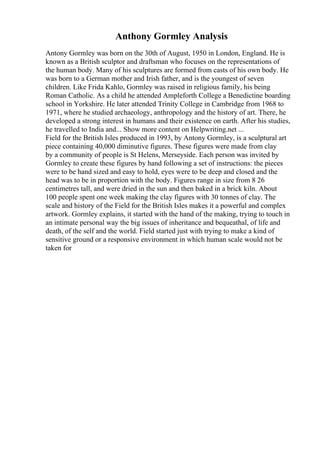 Anthony Gormley Analysis
Antony Gormley was born on the 30th of August, 1950 in London, England. He is
known as a British sculptor and draftsman who focuses on the representations of
the human body. Many of his sculptures are formed from casts of his own body. He
was born to a German mother and Irish father, and is the youngest of seven
children. Like Frida Kahlo, Gormley was raised in religious family, his being
Roman Catholic. As a child he attended Ampleforth College a Benedictine boarding
school in Yorkshire. He later attended Trinity College in Cambridge from 1968 to
1971, where he studied archaeology, anthropology and the history of art. There, he
developed a strong interest in humans and their existence on earth. After his studies,
he travelled to India and... Show more content on Helpwriting.net ...
Field for the British Isles produced in 1993, by Antony Gormley, is a sculptural art
piece containing 40,000 diminutive figures. These figures were made from clay
by a community of people is St Helens, Merseyside. Each person was invited by
Gormley to create these figures by hand following a set of instructions: the pieces
were to be hand sized and easy to hold, eyes were to be deep and closed and the
head was to be in proportion with the body. Figures range in size from 8 26
centimetres tall, and were dried in the sun and then baked in a brick kiln. About
100 people spent one week making the clay figures with 30 tonnes of clay. The
scale and history of the Field for the British Isles makes it a powerful and complex
artwork. Gormley explains, it started with the hand of the making, trying to touch in
an intimate personal way the big issues of inheritance and bequeathal, of life and
death, of the self and the world. Field started just with trying to make a kind of
sensitive ground or a responsive environment in which human scale would not be
taken for
 