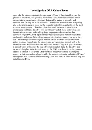Investigation Of A Crime Scene
must take the measurements of the area roped off, and if there is evidence on the
ground or anywhere, that specialist must make a two point measurement, which
means, take two unmovable objects of that area like a door or an outlet and
measure how far they are to the evidence. The sketcher must also draw everything
else in the crime scene in order for the computer in the forensics lab to get the most
accurate measurement. If there is a crime in a small town that doesn t have a
crime scene unit then a detective will have to carry out all these tasks while also
interviewing witnesses and tracking down suspects to solve the crime. For
detectives to get DNA from a person the detective must get a warrant unless they
perform this technique. When detectives are interviewing a suspect but know they
don t have enough evidence to get a warrant for DNA sample the detective can
gather evidence from objects the suspect may have come into contact with in the
interview room. When the detective interviews a suspect they will give the suspect
a glass of water hoping that the suspect will drink out of it and the detective can
then send that glass to the forensics and get the DNA tested that is on the glass and
see if it is a match to the crime. Other methods detectives will use is asking the
suspect to lick an envelope closed or offer the suspect a cigarette and get the DNA of
the cigarette butt. This method of obtaining DNA will stand in court because they did
not obtain the DNA
 