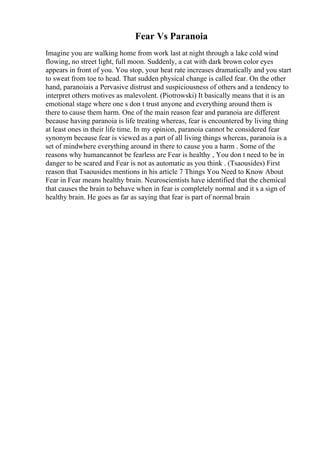 Fear Vs Paranoia
Imagine you are walking home from work last at night through a lake cold wind
flowing, no street light, full moon. Suddenly, a cat with dark brown color eyes
appears in front of you. You stop, your heat rate increases dramatically and you start
to sweat from toe to head. That sudden physical change is called fear. On the other
hand, paranoiais a Pervasive distrust and suspiciousness of others and a tendency to
interpret others motives as malevolent. (Piotrowski) It basically means that it is an
emotional stage where one s don t trust anyone and everything around them is
there to cause them harm. One of the main reason fear and paranoia are different
because having paranoia is life treating whereas, fear is encountered by living thing
at least ones in their life time. In my opinion, paranoia cannot be considered fear
synonym because fear is viewed as a part of all living things whereas, paranoia is a
set of mindwhere everything around in there to cause you a harm . Some of the
reasons why humancannot be fearless are Fear is healthy , You don t need to be in
danger to be scared and Fear is not as automatic as you think . (Tsaousides) First
reason that Tsaousides mentions in his article 7 Things You Need to Know About
Fear in Fear means healthy brain. Neuroscientists have identified that the chemical
that causes the brain to behave when in fear is completely normal and it s a sign of
healthy brain. He goes as far as saying that fear is part of normal brain
 