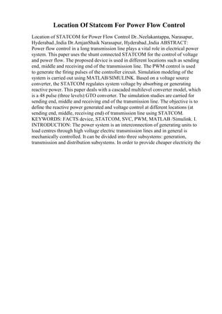 Location Of Statcom For Power Flow Control
Location of STATCOM for Power Flow Control Dr..Neelakantappa, Narasapur,
Hyderabad.,India Dr.AmjanShaik Narasapur, Hyderabad.,India ABSTRACT:
Power flow control in a long transmission line plays a vital role in electrical power
system. This paper uses the shunt connected STATCOM for the control of voltage
and power flow. The proposed device is used in different locations such as sending
end, middle and receiving end of the transmission line. The PWM control is used
to generate the firing pulses of the controller circuit. Simulation modeling of the
system is carried out using MATLAB/SIMULINK. Based on a voltage source
converter, the STATCOM regulates system voltage by absorbing or generating
reactive power. This paper deals with a cascaded multilevel converter model, which
is a 48 pulse (three levels) GTO converter. The simulation studies are carried for
sending end, middle and receiving end of the transmission line. The objective is to
define the reactive power generated and voltage control at different locations (at
sending end, middle, receiving end) of transmission line using STATCOM.
KEYWORDS: FACTS device, STATCOM, SVC, PWM, MATLAB /Simulink. I.
INTRODUCTION: The power system is an interconnection of generating units to
load centres through high voltage electric transmission lines and in general is
mechanically controlled. It can be divided into three subsystems: generation,
transmission and distribution subsystems. In order to provide cheaper electricity the
 