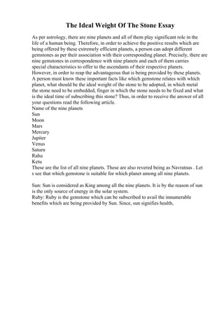 The Ideal Weight Of The Stone Essay
As per astrology, there are nine planets and all of them play significant role in the
life of a human being. Therefore, in order to achieve the positive results which are
being offered by these extremely efficient planets, a person can adopt different
gemstones as per their association with their corresponding planet. Precisely, there are
nine gemstones in correspondence with nine planets and each of them carries
special characteristics to offer to the ascendants of their respective planets.
However, in order to reap the advantageous that is being provided by these planets.
A person must know these important facts like which gemstone relates with which
planet, what should be the ideal weight of the stone to be adopted, in which metal
the stone need to be embedded, finger in which the stone needs to be fixed and what
is the ideal time of subscribing this stone? Thus, in order to receive the answer of all
your questions read the following article.
Name of the nine planets
Sun
Moon
Mars
Mercury
Jupiter
Venus
Saturn
Rahu
Ketu
These are the list of all nine planets. These are also revered being as Navratnas . Let
s see that which gemstone is suitable for which planet among all nine planets.
Sun: Sun is considered as King among all the nine planets. It is by the reason of sun
is the only source of energy in the solar system.
Ruby: Ruby is the gemstone which can be subscribed to avail the innumerable
benefits which are being provided by Sun. Since, sun signifies health,
 