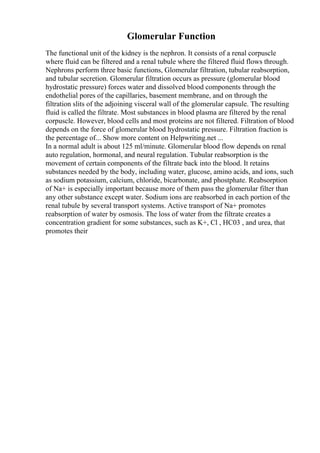 Glomerular Function
The functional unit of the kidney is the nephron. It consists of a renal corpuscle
where fluid can be filtered and a renal tubule where the filtered fluid flows through.
Nephrons perform three basic functions, Glomerular filtration, tubular reabsorption,
and tubular secretion. Glomerular filtration occurs as pressure (glomerular blood
hydrostatic pressure) forces water and dissolved blood components through the
endothelial pores of the capillaries, basement membrane, and on through the
filtration slits of the adjoining visceral wall of the glomerular capsule. The resulting
fluid is called the filtrate. Most substances in blood plasma are filtered by the renal
corpuscle. However, blood cells and most proteins are not filtered. Filtration of blood
depends on the force of glomerular blood hydrostatic pressure. Filtration fraction is
the percentage of... Show more content on Helpwriting.net ...
In a normal adult is about 125 ml/minute. Glomerular blood flow depends on renal
auto regulation, hormonal, and neural regulation. Tubular reabsorption is the
movement of certain components of the filtrate back into the blood. It retains
substances needed by the body, including water, glucose, amino acids, and ions, such
as sodium potassium, calcium, chloride, bicarbonate, and phostphate. Reabsorption
of Na+ is especially important because more of them pass the glomerular filter than
any other substance except water. Sodium ions are reabsorbed in each portion of the
renal tubule by several transport systems. Active transport of Na+ promotes
reabsorption of water by osmosis. The loss of water from the filtrate creates a
concentration gradient for some substances, such as K+, Cl , HC03 , and urea, that
promotes their
 