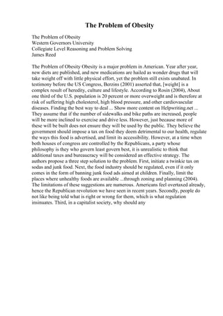 The Problem of Obesity
The Problem of Obesity
Western Governors University
Collegiate Level Reasoning and Problem Solving
James Reed
The Problem of Obesity Obesity is a major problem in American. Year after year,
new diets are published, and new medications are hailed as wonder drugs that will
take weight off with little physical effort, yet the problem still exists unabated. In
testimony before the US Congress, Berzins (2001) asserted that, [weight] is a
complex result of heredity, culture and lifestyle. According to Rosin (2004), About
one third of the U.S. population is 20 percent or more overweight and is therefore at
risk of suffering high cholesterol, high blood pressure, and other cardiovascular
diseases. Finding the best way to deal ... Show more content on Helpwriting.net ...
They assume that if the number of sidewalks and bike paths are increased, people
will be more inclined to exercise and drive less. However, just because more of
these will be built does not ensure they will be used by the public. They believe the
government should impose a tax on food they deem detrimental to our health, regulate
the ways this food is advertised, and limit its accessibility. However, at a time when
both houses of congress are controlled by the Republicans, a party whose
philosophy is they who govern least govern best, it is unrealistic to think that
additional taxes and bureaucracy will be considered an effective strategy. The
authors propose a three step solution to the problem. First, initiate a twinkie tax on
sodas and junk food. Next, the food industry should be regulated, even if it only
comes in the form of banning junk food ads aimed at children. Finally, limit the
places where unhealthy foods are available ...through zoning and planning (2004).
The limitations of these suggestions are numerous. Americans feel overtaxed already,
hence the Republican revolution we have seen in recent years. Secondly, people do
not like being told what is right or wrong for them, which is what regulation
insinuates. Third, in a capitalist society, why should any
 