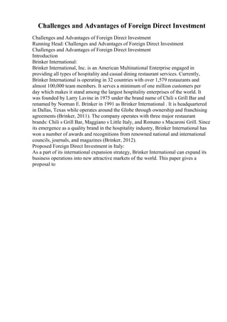 Challenges and Advantages of Foreign Direct Investment
Challenges and Advantages of Foreign Direct Investment
Running Head: Challenges and Advantages of Foreign Direct Investment
Challenges and Advantages of Foreign Direct Investment
Introduction
Brinker International:
Brinker International, Inc. is an American Multinational Enterprise engaged in
providing all types of hospitality and casual dining restaurant services. Currently,
Brinker International is operating in 32 countries with over 1,579 restaurants and
almost 100,000 team members. It serves a minimum of one million customers per
day which makes it stand among the largest hospitality enterprises of the world. It
was founded by Larry Lavine in 1975 under the brand name of Chili s Grill Bar and
renamed by Norman E. Brinker in 1991 as Brinker International . It is headquartered
in Dallas, Texas while operates around the Globe through ownership and franchising
agreements (Brinker, 2011). The company operates with three major restaurant
brands: Chili s Grill Bar, Maggiano s Little Italy, and Romano s Macaroni Grill. Since
its emergence as a quality brand in the hospitality industry, Brinker International has
won a number of awards and recognitions from renowned national and international
councils, journals, and magazines (Brinker, 2012).
Proposed Foreign Direct Investment in Italy:
As a part of its international expansion strategy, Brinker International can expand its
business operations into new attractive markets of the world. This paper gives a
proposal to
 