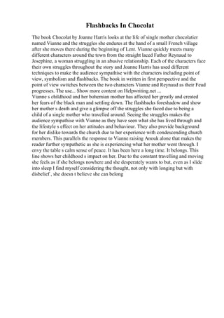 Flashbacks In Chocolat
The book Chocolat by Joanne Harris looks at the life of single mother chocolatier
named Vianne and the struggles she endures at the hand of a small French village
after she moves there during the beginning of Lent. Vianne quickly meets many
different characters around the town from the straight laced Father Reynaud to
Josephine, a woman struggling in an abusive relationship. Each of the characters face
their own struggles throughout the story and Joanne Harris has used different
techniques to make the audience sympathise with the characters including point of
view, symbolism and flashbacks. The book in written in first perspective and the
point of view switches between the two characters Vianne and Reynaud as their Feud
progresses. The use... Show more content on Helpwriting.net ...
Vianne s childhood and her bohemian mother has affected her greatly and created
her fears of the black man and settling down. The flashbacks foreshadow and show
her mother s death and give a glimpse off the struggles she faced due to being a
child of a single mother who travelled around. Seeing the struggles makes the
audience sympathise with Vianne as they have seen what she has lived through and
the lifestyle s effect on her attitudes and behaviour. They also provide background
for her dislike towards the church due to her experience with condescending church
members. This parallels the response to Vianne raising Anouk alone that makes the
reader further sympathetic as she is experiencing what her mother went through. I
envy the table s calm sense of peace. It has been here a long time. It belongs. This
line shows her childhood s impact on her. Due to the constant travelling and moving
she feels as if she belongs nowhere and she desperately wants to but, even as I slide
into sleep I find myself considering the thought, not only with longing but with
disbelief , she doesn t believe she can belong
 