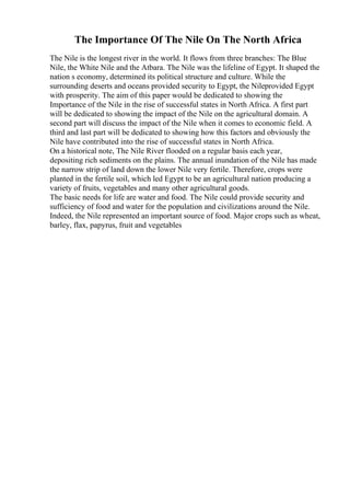 The Importance Of The Nile On The North Africa
The Nile is the longest river in the world. It flows from three branches: The Blue
Nile, the White Nile and the Atbara. The Nile was the lifeline of Egypt. It shaped the
nation s economy, determined its political structure and culture. While the
surrounding deserts and oceans provided security to Egypt, the Nileprovided Egypt
with prosperity. The aim of this paper would be dedicated to showing the
Importance of the Nile in the rise of successful states in North Africa. A first part
will be dedicated to showing the impact of the Nile on the agricultural domain. A
second part will discuss the impact of the Nile when it comes to economic field. A
third and last part will be dedicated to showing how this factors and obviously the
Nile have contributed into the rise of successful states in North Africa.
On a historical note, The Nile River flooded on a regular basis each year,
depositing rich sediments on the plains. The annual inundation of the Nile has made
the narrow strip of land down the lower Nile very fertile. Therefore, crops were
planted in the fertile soil, which led Egypt to be an agricultural nation producing a
variety of fruits, vegetables and many other agricultural goods.
The basic needs for life are water and food. The Nile could provide security and
sufficiency of food and water for the population and civilizations around the Nile.
Indeed, the Nile represented an important source of food. Major crops such as wheat,
barley, flax, papyrus, fruit and vegetables
 