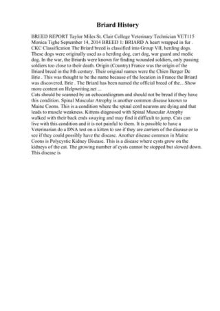 Briard History
BREED REPORT Taylor Miles St. Clair College Veterinary Technician VET115
Monica Tighe September 14, 2014 BREED 1: BRIARD A heart wrapped in fur .
CKC Classification The Briard breed is classified into Group VII, herding dogs.
These dogs were originally used as a herding dog, cart dog, war guard and medic
dog. In the war, the Briards were known for finding wounded soldiers, only passing
soldiers too close to their death. Origin (Country) France was the origin of the
Briard breed in the 8th century. Their original names were the Chien Berger De
Brie . This was thought to be the name because of the location in France the Briard
was discovered, Brie . The Briard has been named the official breed of the... Show
more content on Helpwriting.net ...
Cats should be scanned by an echocardiogram and should not be bread if they have
this condition. Spinal Muscular Atrophy is another common disease known to
Maine Coons. This is a condition where the spinal cord neurons are dying and that
leads to muscle weakness. Kittens diagnosed with Spinal Muscular Atrophy
walked with their back ends swaying and may find it difficult to jump. Cats can
live with this condition and it is not painful to them. It is possible to have a
Veterinarian do a DNA test on a kitten to see if they are carriers of the disease or to
see if they could possibly have the disease. Another disease common in Maine
Coons is Polycystic Kidney Disease. This is a disease where cysts grow on the
kidneys of the cat. The growing number of cysts cannot be stopped but slowed down.
This disease is
 