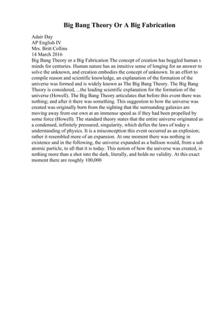Big Bang Theory Or A Big Fabrication
Adair Day
AP English IV
Mrs. Britt Collins
14 March 2016
Big Bang Theory or a Big Fabrication The concept of creation has boggled human s
minds for centuries. Human nature has an intuitive sense of longing for an answer to
solve the unknown, and creation embodies the concept of unknown. In an effort to
compile reason and scientific knowledge, an explanation of the formation of the
universe was formed and is widely known as The Big Bang Theory. The Big Bang
Theory is considered, ...the leading scientific explanation for the formation of the
universe (Howell). The Big Bang Theory articulates that before this event there was
nothing; and after it there was something. This suggestion to how the universe was
created was originally born from the sighting that the surrounding galaxies are
moving away from our own at an immense speed as if they had been propelled by
some force (Howell). The standard theory states that the entire universe originated as
a condensed, infinitely pressured, singularity, which defies the laws of today s
understanding of physics. It is a misconception this event occurred as an explosion;
rather it resembled more of an expansion. At one moment there was nothing in
existence and in the following, the universe expanded as a balloon would, from a sub
atomic particle, to all that it is today. This notion of how the universe was created, is
nothing more than a shot into the dark, literally, and holds no validity. At this exact
moment there are roughly 100,000
 