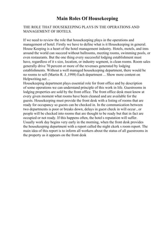 Main Roles Of Housekeeping
THE ROLE THAT HOUSEKEEPING PLAYS IN THE OPERATIONS AND
MANAGEMENT OF HOTELS.
If we need to review the role that housekeeping plays in the operations and
management of hotel. Firstly we have to define what is it Housekeeping in general.
House Keeping is a heart of the hotel management industry. Hotels, motels, and inns
around the world can succeed without ballrooms, meeting rooms, swimming pools, or
even restaurants. But the one thing every successful lodging establishment must
have, regardless of it s size, location, or industry segment, is clean rooms. Room sales
generally drive 70 percent or more of the revenues generated by lodging
establishments. Without a well managed housekeeping department, there would be
no rooms to sell (Martin R. J.,1998) Each department ... Show more content on
Helpwriting.net ...
Housekeeping department plays essential role for front office and by description
of some operations we can understand principle of this work in life. Guestrooms in
lodging properties are sold by the front office. The front office desk must know at
every given moment what rooms have been cleaned and are available for the
guests. Housekeeping must provide the front desk with a listing of rooms that are
ready for occupancy so guests can be checked in. In the communication between
two departments is poor or breaks down, delays in guest check in will occur , or
people will be checked into rooms that are thought to be ready but that in fact are
occupied or not ready. If this happens often, the hotel s reputation will suffer.
Usually work day begins very early in the morning, when the front desk provides
the housekeeping department with a report called the night ckerk s room report. The
main idea of this report is to inform all workers about the status of all guestrooms in
the property as it appears on the front desk
 