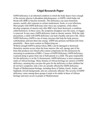 G6pd Research Paper
G6PD deficiency is an inherited condition in which the body doesn t have enough
of the enzyme glucose 6 phosphate dehydrogenase, or G6PD, which helps red
blood cells (RBCs) function normally. This deficiency can cause hemolytic
anemia, usually after exposure to certain medications, foods, or even infections.
Most people with G6PD deficiency don t have any symptoms, while others
develop symptoms of anemia only after RBCs have been destroyed, a condition
called hemolysis. In these cases, the symptoms disappear once the cause, or trigger,
is removed. In rare cases, G6PD deficiency leads to chronic anemia. With the right
precautions, a child with G6PD deficiency can lead a healthy and active life. About
G6PD Deficiency G6PD is one of many enzymes that help the body process
carbohydrates and turn them into energy. G6PD also protects red blood cells from
potentially... Show more content on Helpwriting.net ...
Without enough G6PD to protect them, RBCs can be damaged or destroyed.
Hemolytic anemia occurs when the bone marrow (the soft, spongy part of the
bone that produces new blood cells) cannot compensate for this destruction by
increasing its production of RBCs. Causes of G6PD Deficiency G6PD deficiency
is passed along in genes from one or both parents to a child. The gene responsible
for this deficiency is on the X chromosome. G6PD deficiency is most common in
males of African heritage. Many females of African heritage are carriers of G6PD
deficiency, meaning they can pass the gene for the deficiency to their children but
do not have symptoms; only a few are actually affected by G6PD deficiency.
People of Mediterranean heritage, including those of Italian, Greek, Arabic, and
Sephardic Jewish backgrounds, also are commonly affected. The severity of G6PD
deficiency varies among these groups it tends to be milder in those of African
heritage and more severe in people of Mediterranean
 