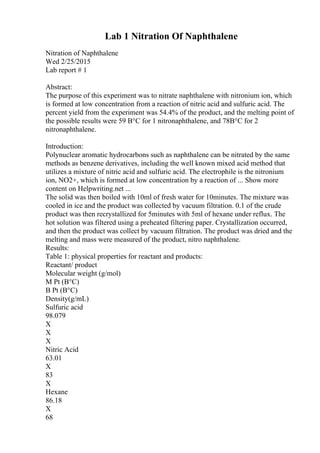 Lab 1 Nitration Of Naphthalene
Nitration of Naphthalene
Wed 2/25/2015
Lab report # 1
Abstract:
The purpose of this experiment was to nitrate naphthalene with nitronium ion, which
is formed at low concentration from a reaction of nitric acid and sulfuric acid. The
percent yield from the experiment was 54.4% of the product, and the melting point of
the possible results were 59 В°C for 1 nitronaphthalene, and 78В°C for 2
nitronaphthalene.
Introduction:
Polynuclear aromatic hydrocarbons such as naphthalene can be nitrated by the same
methods as benzene derivatives, including the well known mixed acid method that
utilizes a mixture of nitric acid and sulfuric acid. The electrophile is the nitronium
ion, NO2+, which is formed at low concentration by a reaction of ... Show more
content on Helpwriting.net ...
The solid was then boiled with 10ml of fresh water for 10minutes. The mixture was
cooled in ice and the product was collected by vacuum filtration. 0.1 of the crude
product was then recrystallized for 5minutes with 5ml of hexane under reflux. The
hot solution was filtered using a preheated filtering paper. Crystallization occurred,
and then the product was collect by vacuum filtration. The product was dried and the
melting and mass were measured of the product, nitro naphthalene.
Results:
Table 1: physical properties for reactant and products:
Reactant/ product
Molecular weight (g/mol)
M Pt (В°C)
B Pt (В°C)
Density(g/mL)
Sulfuric acid
98.079
X
X
X
Nitric Acid
63.01
X
83
X
Hexane
86.18
X
68
 