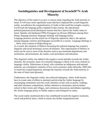 Sociolinguistics and Development of IsraelвЂ™s Arab
Minority
The objective of this report is to give a concise study regarding the Arab minority in
Israel. It will trace some significant issues that have impacted the overall linguistic
reality, nevertheless the marginalization of Arabs in that small but complex country.
It will track the language policy adopted in that country, the educational,
political,practical,social,ideological reasons that have lead to the Arabic status in
Israel. Spolsky and shohamy(1999a:41)suggest an obvious difference among three
things, language practices language ideology and language policy.
Language practices are the actual use of linguistic repertoire, that is, the options
among language varieties and languages accessible to a society. Language ideology is
... Show more content on Helpwriting.net ...
As a result, this situation of Hebrew becoming the national language has created a
linguistic and social dominance across all domains. This superstratum of Hebrew in
Israel can be seen in most of the domains such as governmental departments and
institutions, advertisements, the media, court procedures and education.
This linguistic reality, has added to the negative social attitudes towards the Arabic
minority, the economic status of a minority language is likely to be a key element in
language vitality. Palestinians in Israel, who constitute an indigenous and national
minority, are considered a minority of low socio economic status (Smooha, 2005) this
in return has created hegemony amongst the majority towards the Arab minority in
the state of Israel (unit glossary)
Furthermore, this linguistic reality, has enforced endogamy, where Arab Israelis,
have to create state of affairs to maintain and develop the Arabic language by
encouraging community activities such, literature events such as poetry, readings,
and other literature competitions, further attention to elementary and secondary
school in their towns and villages, and continuous discussions and debates regarding
the Arabic language policy to further improve and relinquish its status..
The social reality mentioned above has contributed towards the negative economic,
social and political status, which in return, has further marginalized and
 