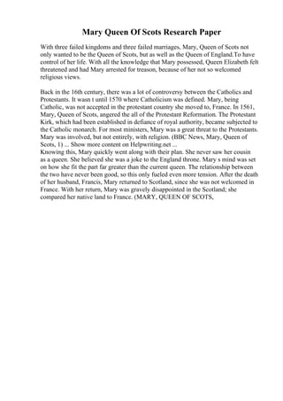 Mary Queen Of Scots Research Paper
With three failed kingdoms and three failed marriages, Mary, Queen of Scots not
only wanted to be the Queen of Scots, but as well as the Queen of England.To have
control of her life. With all the knowledge that Mary possessed, Queen Elizabeth felt
threatened and had Mary arrested for treason, because of her not so welcomed
religious views.
Back in the 16th century, there was a lot of controversy between the Catholics and
Protestants. It wasn t until 1570 where Catholicism was defined. Mary, being
Catholic, was not accepted in the protestant country she moved to, France. In 1561,
Mary, Queen of Scots, angered the all of the Protestant Reformation. The Protestant
Kirk, which had been established in defiance of royal authority, became subjected to
the Catholic monarch. For most ministers, Mary was a great threat to the Protestants.
Mary was involved, but not entirely, with religion. (BBC News, Mary, Queen of
Scots, 1) ... Show more content on Helpwriting.net ...
Knowing this, Mary quickly went along with their plan. She never saw her cousin
as a queen. She believed she was a joke to the England throne. Mary s mind was set
on how she fit the part far greater than the current queen. The relationship between
the two have never been good, so this only fueled even more tension. After the death
of her husband, Francis, Mary returned to Scotland, since she was not welcomed in
France. With her return, Mary was gravely disappointed in the Scotland; she
compared her native land to France. (MARY, QUEEN OF SCOTS,
 
