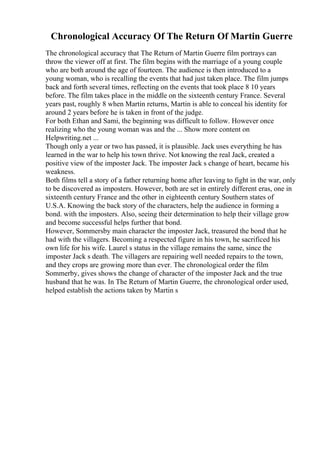 Chronological Accuracy Of The Return Of Martin Guerre
The chronological accuracy that The Return of Martin Guerre film portrays can
throw the viewer off at first. The film begins with the marriage of a young couple
who are both around the age of fourteen. The audience is then introduced to a
young woman, who is recalling the events that had just taken place. The film jumps
back and forth several times, reflecting on the events that took place 8 10 years
before. The film takes place in the middle on the sixteenth century France. Several
years past, roughly 8 when Martin returns, Martin is able to conceal his identity for
around 2 years before he is taken in front of the judge.
For both Ethan and Sami, the beginning was difficult to follow. However once
realizing who the young woman was and the ... Show more content on
Helpwriting.net ...
Though only a year or two has passed, it is plausible. Jack uses everything he has
learned in the war to help his town thrive. Not knowing the real Jack, created a
positive view of the imposter Jack. The imposter Jack s change of heart, became his
weakness.
Both films tell a story of a father returning home after leaving to fight in the war, only
to be discovered as imposters. However, both are set in entirely different eras, one in
sixteenth century France and the other in eighteenth century Southern states of
U.S.A. Knowing the back story of the characters, help the audience in forming a
bond. with the imposters. Also, seeing their determination to help their village grow
and become successful helps further that bond.
However, Sommersby main character the imposter Jack, treasured the bond that he
had with the villagers. Becoming a respected figure in his town, he sacrificed his
own life for his wife. Laurel s status in the village remains the same, since the
imposter Jack s death. The villagers are repairing well needed repairs to the town,
and they crops are growing more than ever. The chronological order the film
Sommerby, gives shows the change of character of the imposter Jack and the true
husband that he was. In The Return of Martin Guerre, the chronological order used,
helped establish the actions taken by Martin s
 