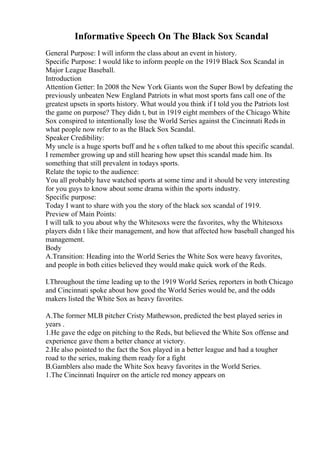 Informative Speech On The Black Sox Scandal
General Purpose: I will inform the class about an event in history.
Specific Purpose: I would like to inform people on the 1919 Black Sox Scandal in
Major League Baseball.
Introduction
Attention Getter: In 2008 the New York Giants won the Super Bowl by defeating the
previously unbeaten New England Patriots in what most sports fans call one of the
greatest upsets in sports history. What would you think if I told you the Patriots lost
the game on purpose? They didn t, but in 1919 eight members of the Chicago White
Sox conspired to intentionally lose the World Series against the Cincinnati Reds in
what people now refer to as the Black Sox Scandal.
Speaker Credibility:
My uncle is a huge sports buff and he s often talked to me about this specific scandal.
I remember growing up and still hearing how upset this scandal made him. Its
something that still prevalent in todays sports.
Relate the topic to the audience:
You all probably have watched sports at some time and it should be very interesting
for you guys to know about some drama within the sports industry.
Specific purpose:
Today I want to share with you the story of the black sox scandal of 1919.
Preview of Main Points:
I will talk to you about why the Whitesoxs were the favorites, why the Whitesoxs
players didn t like their management, and how that affected how baseball changed his
management.
Body
A.Transition: Heading into the World Series the White Sox were heavy favorites,
and people in both cities believed they would make quick work of the Reds.
I.Throughout the time leading up to the 1919 World Series, reporters in both Chicago
and Cincinnati spoke about how good the World Series would be, and the odds
makers listed the White Sox as heavy favorites.
A.The former MLB pitcher Cristy Mathewson, predicted the best played series in
years .
1.He gave the edge on pitching to the Reds, but believed the White Sox offense and
experience gave them a better chance at victory.
2.He also pointed to the fact the Sox played in a better league and had a tougher
road to the series, making them ready for a fight
B.Gamblers also made the White Sox heavy favorites in the World Series.
1.The Cincinnati Inquirer on the article red money appears on
 