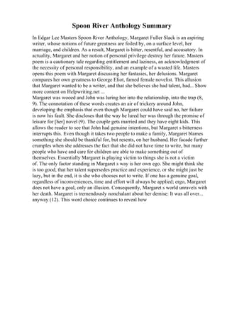 Spoon River Anthology Summary
In Edgar Lee Masters Spoon River Anthology, Margaret Fuller Slack is an aspiring
writer, whose notions of future greatness are foiled by, on a surface level, her
marriage, and children. As a result, Margaret is bitter, resentful, and accusatory. In
actuality, Margaret and her notion of personal privilege destroy her future. Masters
poem is a cautionary tale regarding entitlement and laziness, an acknowledgment of
the necessity of personal responsibility, and an example of a wasted life. Masters
opens this poem with Margaret discussing her fantasies, her delusions. Margaret
compares her own greatness to George Eliot, famed female novelist. This allusion
that Margaret wanted to be a writer, and that she believes she had talent, had... Show
more content on Helpwriting.net ...
Margaret was wooed and John was luring her into the relationship, into the trap (8,
9). The connotation of these words creates an air of trickery around John,
developing the emphasis that even though Margaret could have said no, her failure
is now his fault. She discloses that the way he lured her was through the promise of
leisure for [her] novel (9). The couple gets married and they have eight kids. This
allows the reader to see that John had genuine intentions, but Margaret s bitterness
interrupts this. Even though it takes two people to make a family, Margaret blames
something she should be thankful for, but resents, on her husband. Her facade further
crumples when she addresses the fact that she did not have time to write, but many
people who have and care for children are able to make something out of
themselves. Essentially Margaret is playing victim to things she is not a victim
of. The only factor standing in Margaret s way is her own ego. She might think she
is too good, that her talent supersedes practice and experience, or she might just be
lazy, but in the end, it is she who chooses not to write. If one has a genuine goal,
regardless of inconveniences, time and effort will always be applied; ergo, Margaret
does not have a goal, only an illusion. Consequently, Margaret s world unravels with
her death. Margaret is tremendously nonchalant about her demise: It was all over...
anyway (12). This word choice continues to reveal how
 