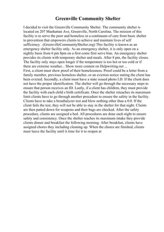 Greenville Community Shelter
I decided to visit the Greenville Community Shelter. The community shelter is
located on 207 Manhattan Ave, Greenville, North Carolina. The mission of this
facility is to serve the poor and homeless in a continuum of care from basic shelter
to prevention that empowers clients to achieve and maintain lives of self
sufficiency . (GreenvilleCommunityShelter.org) This facility is known as an
emergency shelter facility only. As an emergency shelter, it is only open on a
nightly basis from 6 pm 8pm on a first come first serve bias. An emergency shelter
provides its clients with temporary shelter and meals. After 8 pm, the facility closes.
The facility only stays open longer if the temperature is too hot or too cold or if
there are extreme weather... Show more content on Helpwriting.net ...
First, a client must show proof of their homelessness. Proof could be a letter from a
family member, previous homeless shelter, or an eviction notice stating the client has
been evicted. Secondly, a client must have a state issued photo I.D. If the client does
not have the proper identification. The shelter will go through the necessary steps to
ensure that person receives an ID. Lastly, if a client has children, they must provide
the facility with each child s birth certificate. Once the shelter reteaches its maximum
limit clients have to go through another procedure to ensure the safety in the facility.
Clients have to take a breathalyzer test and blow nothing other than a 0.0. If the
client fails the test, they will not be able to stay in the shelter for that night. Clients
are then patted down for weapons and their bags are checked. After the safety
procedure, clients are assigned a bed. All procedures are done each night to ensure
safety and consistency. Once the shelter reaches its maximum intake they provide
clients dinner and breakfast the following morning. After breakfast, clients have
assigned chores they including cleaning up. When the chores are finished, clients
must leave the facility until it time for it to reopen at
 
