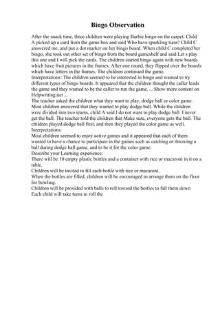 Bingo Observation
After the snack time, three children were playing Barbie bingo on the carpet. Child
A picked up a card from the game box and said Who have sparkling tiara? Child C
answered me, and put a dot marker on her bingo board. When child C completed her
bingo, she took out other set of bingo from the board gameshelf and said Let s play
this one and I will pick the cards. The children started bingo again with new boards
which have fruit pictures in the frames. After one round, they flipped over the boards
which have letters in the frames. The children continued the game.
Interpretations: The children seemed to be interested in bingo and wanted to try
different types of bingo boards. It appeared that the children thought the caller leads
the game and they wanted to be the caller to run the game. ... Show more content on
Helpwriting.net ...
The teacher asked the children what they want to play, dodge ball or color game.
Most children answered that they wanted to play dodge ball. While the children
were divided into two teams, child A said I do not want to play dodge ball. I never
get the ball. The teacher told the children that Make sure, everyone gets the ball. The
children played dodge ball first, and then they played the color game as well.
Interpretations:
Most children seemed to enjoy active games and it appeared that each of them
wanted to have a chance to participate in the games such as catching or throwing a
ball during dodge ball game, and to be it for the color game.
Describe your Learning experience:
There will be 10 empty plastic bottles and a container with rice or macaroni in it on a
table.
Children will be invited to fill each bottle with rice or macaroni.
When the bottles are filled, children will be encouraged to arrange them on the floor
for bowling.
Children will be provided with balls to roll toward the bottles to fall them down
Each child will take turns to roll the
 