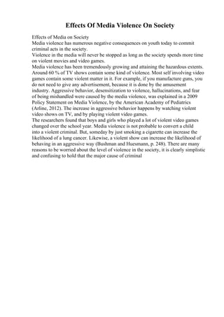 Effects Of Media Violence On Society
Effects of Media on Society
Media violence has numerous negative consequences on youth today to commit
criminal acts in the society.
Violence in the media will never be stopped as long as the society spends more time
on violent movies and video games.
Media violence has been tremendously growing and attaining the hazardous extents.
Around 60 % of TV shows contain some kind of violence. Most self involving video
games contain some violent matter in it. For example, if you manufacture guns, you
do not need to give any advertisement, because it is done by the amusement
industry. Aggressive behavior, desensitization to violence, hallucinations, and fear
of being mishandled were caused by the media violence, was explained in a 2009
Policy Statement on Media Violence, by the American Academy of Pediatrics
(Arline, 2012). The increase in aggressive behavior happens by watching violent
video shows on TV, and by playing violent video games.
The researchers found that boys and girls who played a lot of violent video games
changed over the school year. Media violence is not probable to convert a child
into a violent criminal. But, someday by just smoking a cigarette can increase the
likelihood of a lung cancer. Likewise, a violent show can increase the likelihood of
behaving in an aggressive way (Bushman and Huesmann, p. 248). There are many
reasons to be worried about the level of violence in the society, it is clearly simplistic
and confusing to hold that the major cause of criminal
 
