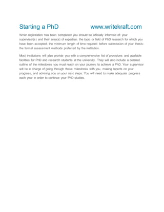 Starting a PhD www.writekraft.com
When registration has been completed you should be officially informed of: your
supervisor(s) and their area(s) of expertise; the topic or field of PhD research for which you
have been accepted; the minimum length of time required before submission of your thesis;
the formal assessment methods preferred by the institution.
Most institutions will also provide you with a comprehensive list of provisions and available
facilities for PhD and research students at the university. They will also include a detailed
outline of the milestones you must reach on your journey to achieve a PhD. Your supervisor
will be in charge of going through these milestones with you, making reports on your
progress, and advising you on your next steps. You will need to make adequate progress
each year in order to continue your PhD studies.
 